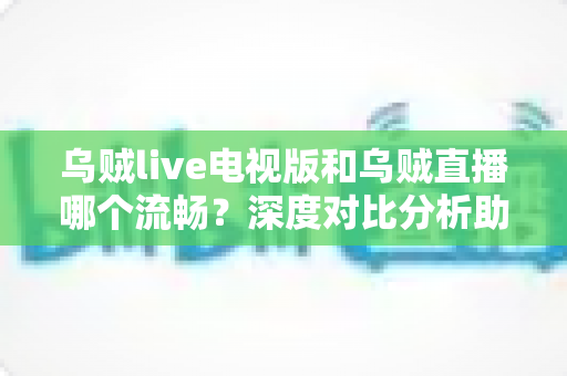 乌贼live电视版和乌贼直播哪个流畅？深度对比分析助你选出最佳观看方案