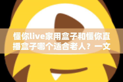 懂你live家用盒子和懂你直播盒子哪个适合老人？一文看懂选购要点与实用建议