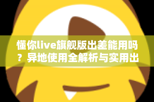 懂你live旗舰版出差能用吗？异地使用全解析与实用出行指南