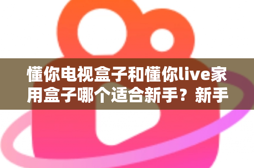懂你电视盒子和懂你live家用盒子哪个适合新手?新手选购指南与深度对比全解析 懂你电视盒子和懂你live家用盒子哪个适合新手?新手选购指南与深度对比全解析
