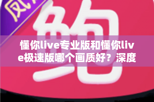 懂你live专业版和懂你live极速版哪个画质好？深度对比解析帮你选对版本