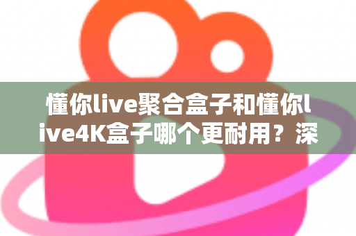 懂你live聚合盒子和懂你live4K盒子哪个更耐用？深度解析两大热门电视盒子的使用寿命与选购指南