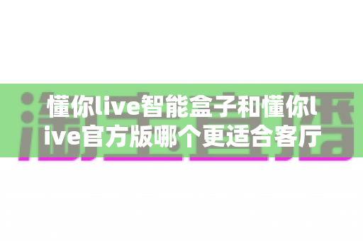 懂你live智能盒子和懂你live官方版哪个更适合客厅?深度实测对比,帮你找到客厅大屏娱乐的最优解 懂你live智能盒子和懂你live官方版哪个更适合客厅?深度实测对比,帮你找到客厅大屏娱乐的最优解