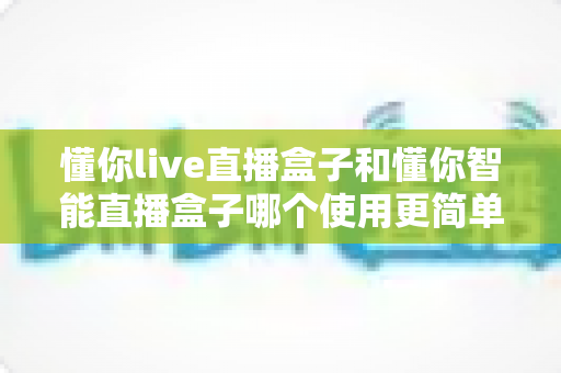 懂你live直播盒子和懂你智能直播盒子哪个使用更简单？新手也能秒上手的全面对比指南