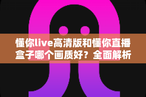 懂你live高清版和懂你直播盒子哪个画质好？全面解析两大版本画质差异与选择指南