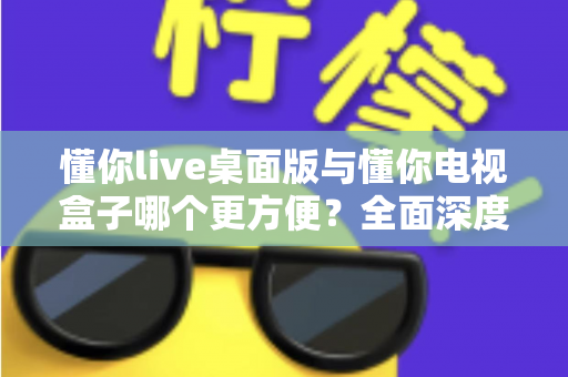懂你live桌面版与懂你电视盒子哪个更方便？全面深度对比帮你找到最佳观看方案