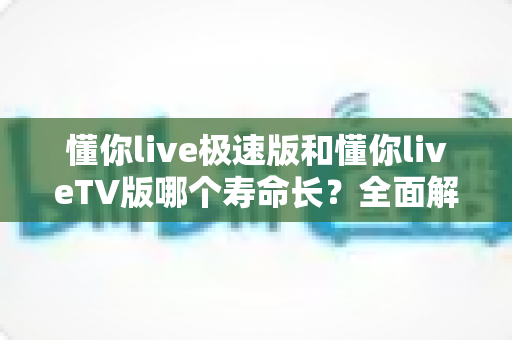 懂你live极速版和懂你liveTV版哪个寿命长？全面解析两款版本的使用周期与选择指南