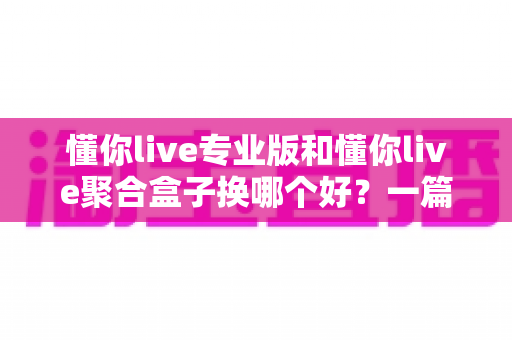 懂你live专业版和懂你live聚合盒子换哪个好？一篇看懂差异、选对不踩坑的实用指南