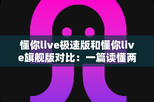懂你live极速版和懂你live旗舰版对比:一篇读懂两大版本差异,选对版本不花冤枉钱! 懂你live极速版和懂你live旗舰版对比:一篇读懂两大版本差异,选对版本不花冤枉钱!