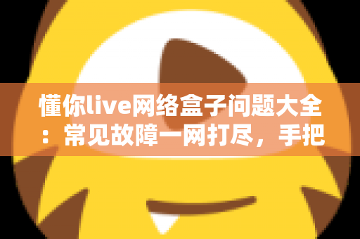 懂你live网络盒子问题大全：常见故障一网打尽，手把手教你告别观影烦恼