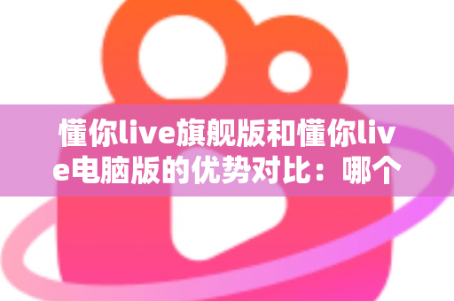 懂你live旗舰版和懂你live电脑版的优势对比：哪个版本更适合你的英语学习之路？