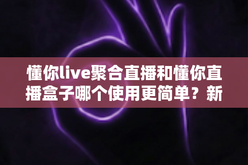 懂你live聚合直播和懂你直播盒子哪个使用更简单?新手入门全维度实测对比指南 懂你live聚合直播和懂你直播盒子哪个使用更简单?新手入门全维度实测对比指南