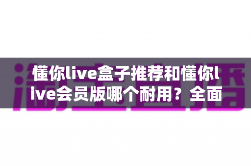 懂你live盒子推荐和懂你live会员版哪个耐用？全面对比解析帮你做出明智选择
