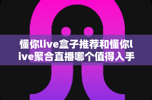 懂你live盒子推荐和懂你live聚合直播哪个值得入手?一文读懂两者差异与选购指南 懂你live盒子推荐和懂你live聚合直播哪个值得入手?一文读懂两者差异与选购指南