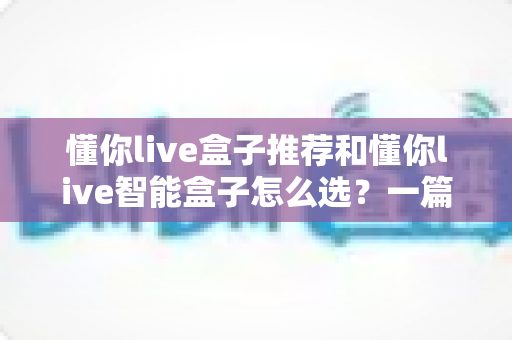 懂你live盒子推荐和懂你live智能盒子怎么选？一篇看懂的完整选购指南与避坑攻略