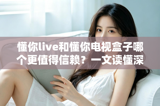 懂你live和懂你电视盒子哪个更值得信赖？一文读懂深度对比与选购指南