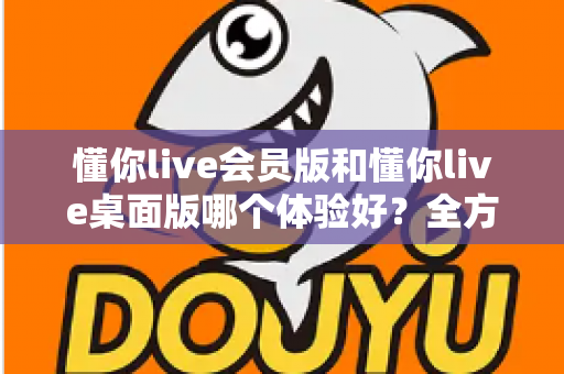懂你live会员版和懂你live桌面版哪个体验好?全方位深度对比帮你找到最适合的版本 懂你live会员版和懂你live桌面版哪个体验好?全方位深度对比帮你找到最适合的版本