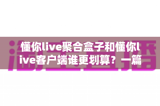 懂你live聚合盒子和懂你live客户端谁更划算？一篇看懂两种方案的性价比对比与选购指南