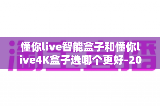 懂你live智能盒子和懂你live4K盒子选哪个更好-2025年最全选购对比指南