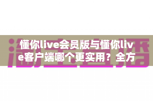 懂你live会员版与懂你live客户端哪个更实用？全方位对比解析助你做出明智选择