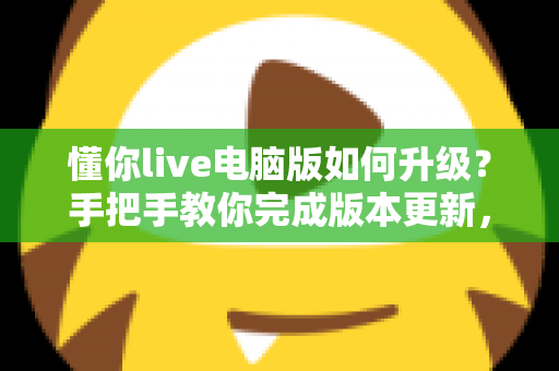 懂你live电脑版如何升级？手把手教你完成版本更新，畅享流畅直播新体验