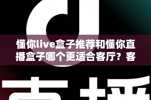 懂你live盒子推荐和懂你直播盒子哪个更适合客厅？客厅影音升级必备选购指南