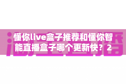 懂你live盒子推荐和懂你智能直播盒子哪个更新快？2025年最全选购对比指南与深度评测