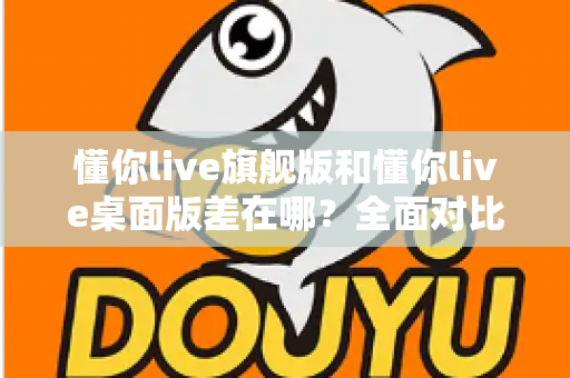 懂你live旗舰版和懂你live桌面版差在哪？全面对比解析助你选对版本