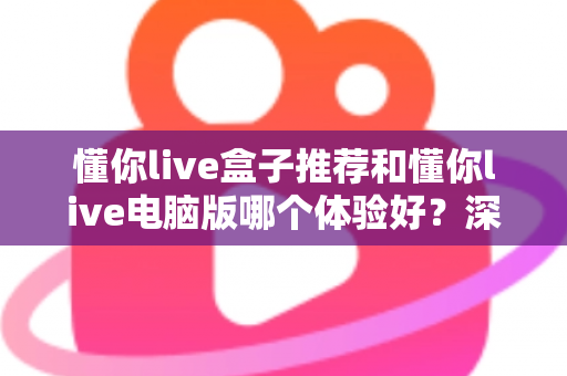 懂你live盒子推荐和懂你live电脑版哪个体验好？深度对比帮你选对不踩坑