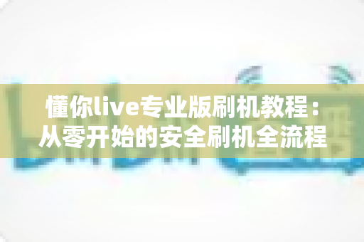 懂你live专业版刷机教程：从零开始的安全刷机全流程实用指南