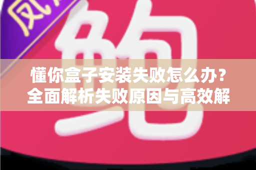 懂你盒子安装失败怎么办?全面解析失败原因与高效解决方法,快速恢复正常使用 懂你盒子安装失败怎么办?全面解析失败原因与高效解决方法,快速恢复正常使用