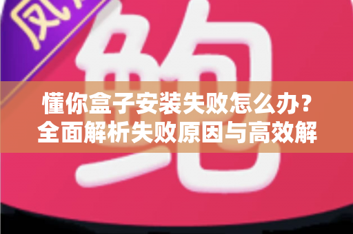 懂你盒子安装失败怎么办？全面解析失败原因与高效解决方法，快速恢复正常使用