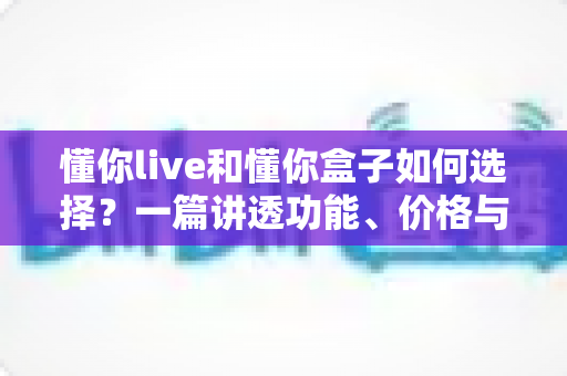 懂你live和懂你盒子如何选择？一篇讲透功能、价格与适用人群的实用选购指南