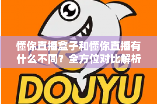 懂你直播盒子和懂你直播有什么不同？全方位对比解析，助你选对版本不踩坑