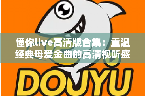 懂你live高清版合集:重温经典母爱金曲的高清视听盛宴 懂你live高清版合集:重温经典母爱金曲的高清视听盛宴