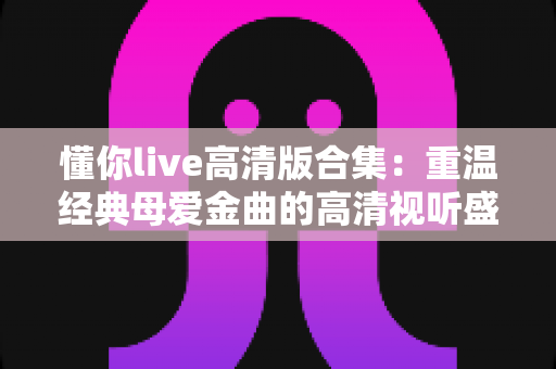 懂你live高清版合集：重温经典母爱金曲的高清视听盛宴
