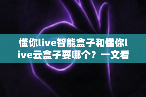 懂你live智能盒子和懂你live云盒子要哪个？一文看懂区别、优缺点与选购建议