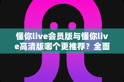 懂你live会员版与懂你live高清版哪个更推荐？全面解析两大版本差异助你精准选择