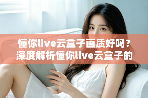 懂你live云盒子画质好吗？深度解析懂你live云盒子的真实画质表现与使用体验