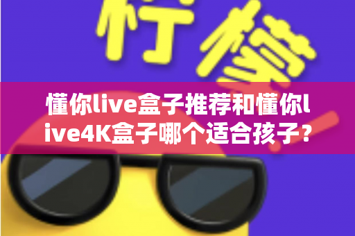懂你live盒子推荐和懂你live4K盒子哪个适合孩子？家长选购前必看的完整对比指南
