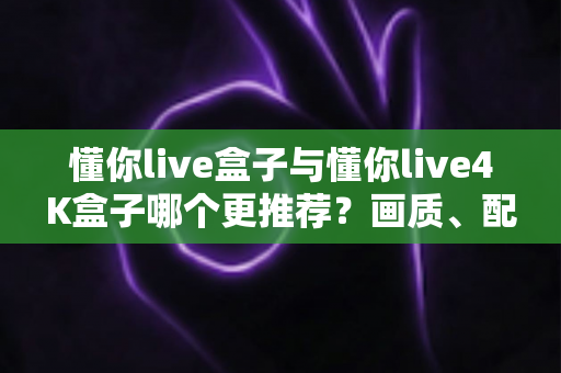 懂你live盒子与懂你live4K盒子哪个更推荐？画质、配置、性价比全维度深度对比指南
