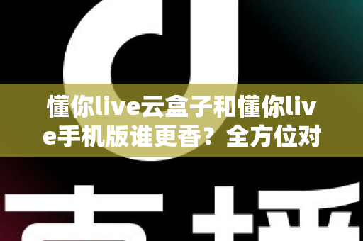 懂你live云盒子和懂你live手机版谁更香？全方位对比帮你选对不踩坑