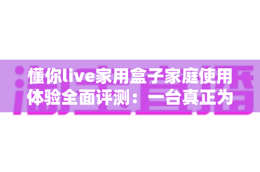 懂你live家用盒子家庭使用体验全面评测：一台真正为全家打造的客厅娱乐神器