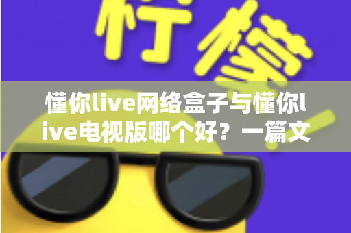 懂你live网络盒子与懂你live电视版哪个好?一篇文章帮你彻底搞懂两大版本的差异与选择 懂你live网络盒子与懂你live电视版哪个好?一篇文章帮你彻底搞懂两大版本的差异与选择
