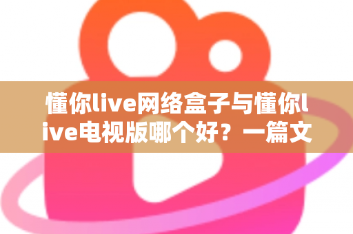 懂你live网络盒子与懂你live电视版哪个好？一篇文章帮你彻底搞懂两大版本的差异与选择