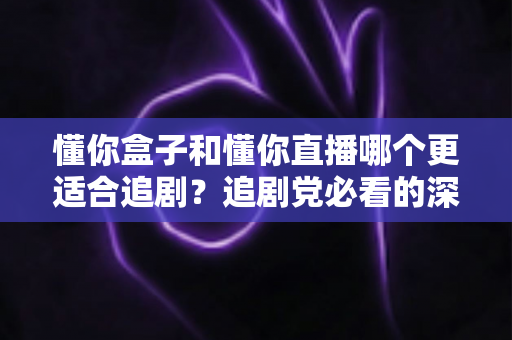 懂你盒子和懂你直播哪个更适合追剧？追剧党必看的深度对比与选择指南