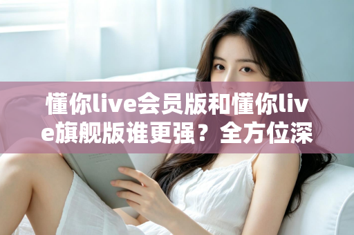 懂你live会员版和懂你live旗舰版谁更强?全方位深度对比测评,帮你选对不花冤枉钱! 懂你live会员版和懂你live旗舰版谁更强?全方位深度对比测评,帮你选对不花冤枉钱!