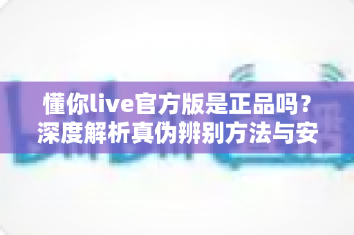 懂你live官方版是正品吗?深度解析真伪辨别方法与安全下载全攻略 懂你live官方版是正品吗?深度解析真伪辨别方法与安全下载全攻略