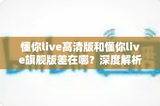 懂你live高清版和懂你live旗舰版差在哪?深度解析两大版本核心区别,帮你精准选购不踩坑 懂你live高清版和懂你live旗舰版差在哪?深度解析两大版本核心区别,帮你精准选购不踩坑