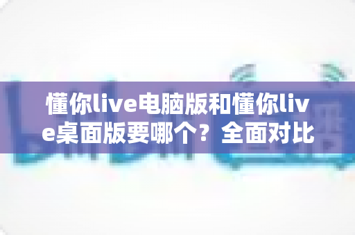 懂你live电脑版和懂你live桌面版要哪个？全面对比分析助你轻松做出最佳选择